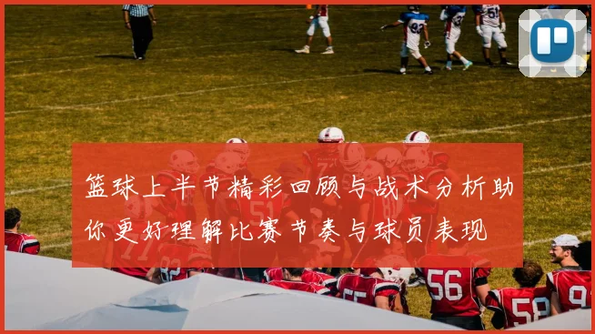 篮球上半节精彩回顾与战术分析助你更好理解比赛节奏与球员表现